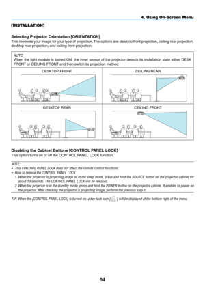 Page 6754
[INSTALLATION]
Selecting	Projector	Orientation	[ORIENTATION]
This	reorients	your	image	for	your	type	of	projection.	The	options	are:	desktop	front	projection,	ceiling	rear	projection,	
desktop	rear	projection,	and	ceiling	front	projection.
AUTO
When	the	light	module	is	turned	ON,	the	inner	sensor	of	the	projector	detects	its	installation	state	either	DESK	
FRONT	or	CEILING	FRONT	and	then	switch	its	projection	method
DESKTOP	FRONTCEILING	REAR
DESKTOP	REARCEILING	FRONT
Disabling	the	Cabinet	Buttons...