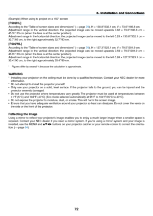 Page 8572
(Example)	When	using	to	project	on	a	150"	screen
[P502HL]
According	to	the	“Table	of	screen	siz es	and	dimensions”	(→	page	70),	H	=	130.8"/332.1	cm,	V	=	73.6"/186.8	cm.
Adjustment	range	in	the	vertical	direction:	the	projected	image	can	be	mov ed	upwards	0.62	×	73.6"/186.8	cm	≈ 
45.3"/115	cm	(when	the	lens	is	at	the	center	position).	
Adjustment	range	in	the	horizontal	direction:	the	projected	image	can	be	mov ed	to	the	left	0.25	×	130.8"/332.1	cm	≈ 
32.7"/83	cm,	to	the...