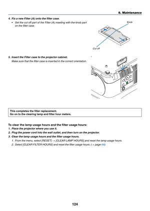 Page 135124
4. Fix a new Filter (A) onto the filter case.
•	 Set	the	cut	off	part	of	the	Filter	(A)	meeting	with	the	knob	part	
on the filter case.
Knob
Cut off
5. Insert the Filter case to the projector cabinet.
	 Make	sure	that	the	filter	case	is	inserted	in	the	correct	orientation.
This	completes	the	filter	replacement.
Go	on	to	the	clearing	lamp	and	filter	hour	meters.
To	clear	the	lamp	usage	hours	and	the	filter	usage	hours:
1. Place the projector where y ou use it.
2. Plug the power cord into the wall...