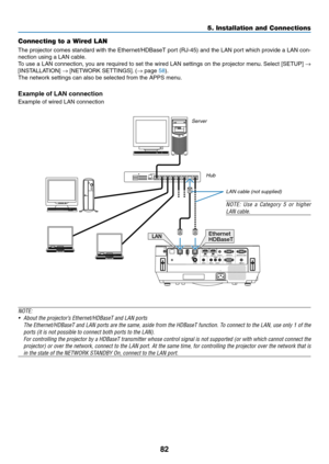 Page 9382
Connecting to a Wired LAN
The	projector	comes	standard	with	the	Ethernet/HDBaseT	port	(RJ-45)	and	the	LAN	port	which	provide	a	LAN	con-
nection	using	a	LAN	cable.	
To	use	a	LAN	connection,	you	are	required	to	set	the	wired	LAN	settings	on	the	projector	menu.	Select	[SETUP]	→ 
[INSTALLATION]	→	[NETWORK	SETTINGS].	(→	page	58).
The	network	settings	can	also	be	selected	from	the	APPS	menu.
Example of LAN connection
Example	of	wired	LAN	connection
Ethernet
HDBaseT
ServerHub
LAN cable (not supplied)
NOTE:...