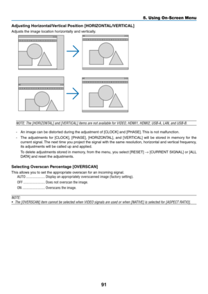 Page 10291
5. Using On-Screen Menu
Adjusting	Horizontal/Vertical	Position	[HORIZONTAL/VERTICAL]
Adjusts	the	image	location	horizontally	and	vertically.
NOTE:	The	[HORIZONTAL]	and	[VERTICAL]	items	are	not	available	for	VIDEO,	HDMI1,	HDMI2,	USB-A,	LAN,	and	USB-B.
-	 An	image	can	be	distorted	during	the	adjustment	of	[CLOCK]	and	[PHASE].	This	is	not	malfunction.
-	 The	 adjustments	 for	[CLOCK],	 [PHASE],	[HORIZONTAL],	 and	[VERTICAL]	 will	be	stored	 in	memory	 for	the	
current	 signal.	The	 next	 time	 you...