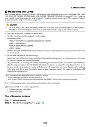 Page 144133
7. Maintenance
❸ Replacing the Lamp
When	the	lamp	 reaches	 the	end	 of	its	 life,	 the	LAMP	 indicator	 in	the	 cabinet	 will	blink	 red	and	 the	message	 “THE	LAMP	
HAS	REACHED	 THE	END	 OF	ITS	 USABLE	 LIFE.	PLEASE		 REPLACE	 THE	LAMP.” 	will	 appear	 (*).	Even	 though	 the	
lamp	may	still	be	working,	 replace	the	lamp	 to	maintain	 the	optimal	 projector	 performance. 	After	 replacing	 the	lamp,	
be	sure	to	clear	the	lamp	hour	meter. 	(→	page	116)
 CAUTION
•	 DO	NOT	TOUCH	 THE	LAMP	 immediately...