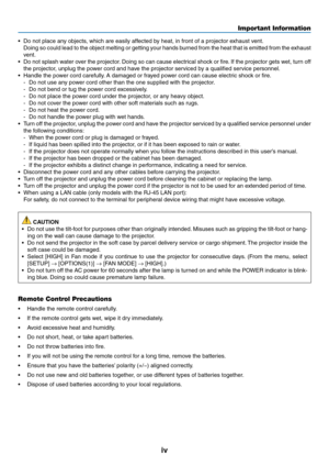 Page 6iv
Important Information
•	 Do	not	place	any	objects,	which	are	easily	affected	by	heat,	in	front	of	a	projector	exhaust	vent.
	 Doing	so	could	 lead	to	the	 object	 melting	 or	getting	 your	hands	 burned	 from	the	heat	 that	is	emitted	 from	the	exhaust	
vent.
•	 Do	 not	splash	 water	over	the	projector. 	Doing	 so	can	 cause	 electrical	 shock	or	fire. 	If	 the	 projector	 gets	wet,	turn	off	
the	projector,	unplug	the	power	cord	and	have	the	projector	serviced	by	a	qualified	service	personnel.
•...