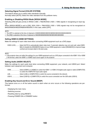 Page 114103
5. Using On-Screen Menu
Selecting Signal Format [COLOR SYSTEM]
This	feature	allows	you	to	select	video	standards	manually.
Normally	select	[AUTO].	Select	the	video	standard	from	the	pulldown	menu. 	
Enabling	or	Disabling	WXGA	Mode	[WXGA	MODE]
Selecting	[ON]	will	give	 priority	 to	WXGA	 (1280	×	768)/WUXGA	 (1920	×	1080)	 signals	 in	recognizing	 an	input	 sig-
nal.
When	 [WXGA	 MODE]	is	set	 to	[ON],	 XGA	(1024	 ×	768)/UXGA	 (1600	×	1200)	 signals	 may	not	be	recognized	 on...