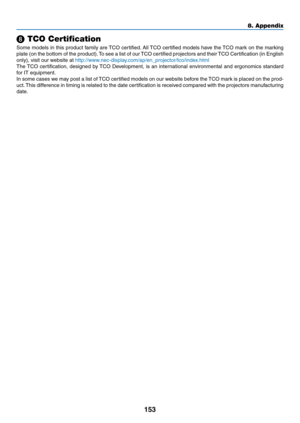 Page 164153
8. Appendix
❽ TCO Certification
Some	models	 in	this	 product	 family	are	TCO	 certified. 	All	 TCO	 certified	 models	have	the	TCO	 mark	 on	the	 marking	
plate	 (on	the	bottom	 of	the	 product). 	To	 see	 a	list	 of	our	 TCO	 certified	 projectors	 and	their	 TCO	 Certification	 (in	English	
only),	visit	our	website	at	http://www.nec-display.com/ap/en_projector/tco/index.htm l
The	TCO	 certification,	 designed	by	TCO	 Development,	 is	an	 international	 environmental	 and	ergonomics	 standard	
for...