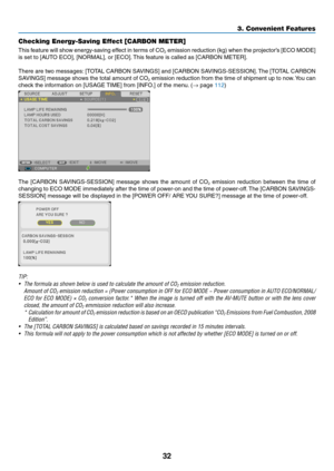 Page 4332
3. Convenient Features
Checking Energy-Saving Effect [CARBON METER]
This	feature	 will	show	 energy-saving	 effect	in	terms	 of	CO2	emission	 reduction	 (kg)	when	 the	projector’s	 [ECO	MODE]	
is	set	to	[AUTO	ECO],	[NORMAL],	or	[ECO]. 	This	feature	is	called	as	[CARBON	METER].
There	 are	two	 messages: 	[TOTAL	 CARBON	 SAVINGS]	 and	[CARBON	 SAVINGS-SESSION]. 	The	 [TOTAL	 CARBON	
SAVINGS]	 message	shows	the	total	 amount	 of	CO2	emission	 reduction	 from	the	time	 of	shipment	 up	to	now. 	You	 can...