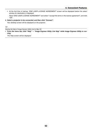 Page 7362
3. Convenient Features
•	 At	the	first	 time	 of	startup,	 “END	USER	 LICENSE	 AGREEMENT” 	screen	 will	be	displayed	 before	the	select	
window for destination is displayed.
	 Read	 “END	USER	 LICENSE	 AGREEMENT” 	and	 select	 “I	accept	 the	terms	 in	the	 license	 agreement”,	 and	click	
“OK”.
4.	 Select	a	projector	to	be	connected, 	and	then	click	“Connect”.
	 Your	desktop	screen	will	be	displayed	on	the	projector.
TIP:
Viewing	the	Help	of	Image	Express	Utility	Lite	for	Mac	OS	
•	 From	the	menu...