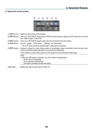 Page 5544
3. Convenient Features
5.	 Operate	the	control	window.
(1) (2) (3) (4) (5)
(6)
(1)  (Source)  ���Selects an input source of the projector � 
(2)  (Picture) ���Turns on or off AV-MUTE (Picture mute), FREEZE (Freeze a picture), display, and GCT (geometric correction 
tool)� Refer to page 63 about GCT �
(3)  (Sound) ����Turns on or off AV-MUTE (Sound mute), play the sound and control the volume�
(4)  (Others) ����Uses for “Update”, “HTTP Server”*, “Settings” and “Information”�
*  The HTTP Server cannot...