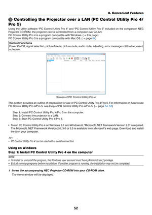 Page 6352
3. Convenient Features
❿ Controlling the Projector over a LAN (PC Control Utility Pro 4/
Pro 5)
Using	 the	utility	 software	 “PC	Control	 Utility	Pro	4”	and	 “PC	 Control	 Utility	Pro	5”	included	 on	the	 companion	 NEC	
Projector	CD-ROM,	the	projector	can	be	controlled	from	a	computer	over	a	LAN.
PC	Control	Utility	Pro	4	is	a	program	compatible	with	 Windows.	(→	this	page)
PC	Control	Utility	Pro	5	is	a	program	compatible	with	Mac	OS. 	(→	page	54)
Control Functions
Power	On/Off,	 signal	selection,...
