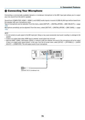 Page 8170
3. Convenient Features
⓮ Connecting Your Microphone
 
Connecting	a	commercially	 available	dynamic	or	condenser	 microphone	 to	the	 MIC	 input	 jack	allows	 you	to	output	
your	mic	sound	from	the	built-in	speaker.
Sound	 from	COMPUTER,	 HDMI	1,	HDMI	 2,	and	 VIDEO	 audio	inputs	 or	sound	 of	USB-A/LAN	 input	will	be	heard	 from	
the	speaker	with	your	microphone	voice. 	
Type	of	microphone	 can	be	selected. 	From	 the	menu,	 select	[SETUP]	→	[INSTALLATION]	→	[MIC	 SELECT]	 (→	page	
102)
Microphone...