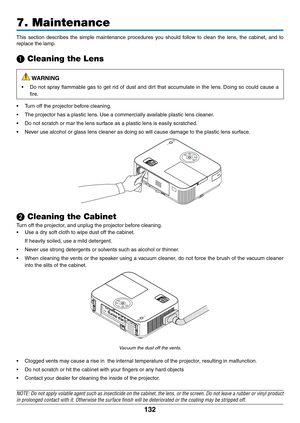 Page 143132
This	section 	describes 	the 	simple 	maintenance 	procedures 	you 	should 	follow 	to 	clean 	the 	lens, 	the 	cabinet, 	and 	to	
replace	the	lamp.
❶ Cleaning the Lens
 WARNING
•	 Do	 not	spray	 flammable	 gas	to	get	 rid	of	dust	 and	dirt	that	 accumulate	 in	the	 lens. 	Doing	 so	could	 cause	 a	
fire.
•	 Turn	off	the	projector	before	cleaning.
•	 The	projector	has	a	plastic	lens. 	Use	a	commercially	available	plastic	lens	cleaner.
•	 Do	not	scratch	or	mar	the	lens	surface	as	a	plastic	lens	is...