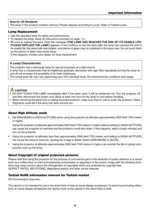 Page 7v
Important Information
Note for US Residents
The	lamp	in	this	product	contains	mercury.	Please	dispose	according	to	Local,	State	or	Federal	Laws.
Lamp Replacement
•	 Use	the	specified	lamp	for	safety	and	performance.
•	 To	replace	the	lamp,	follow	all	instructions	provided	on	page	133.
•	 Be	sure	to	replace	 the	lamp	 when	 the	message	[THE LAMP HAS REACHED THE END OF ITS USABLE LIFE. 
PLEASE REPLACE THE LAMP.]
	 appears. 	If	 you	 continue	 to	use	 the	lamp	 after	the	lamp	 has	reached	 the	end	 of...