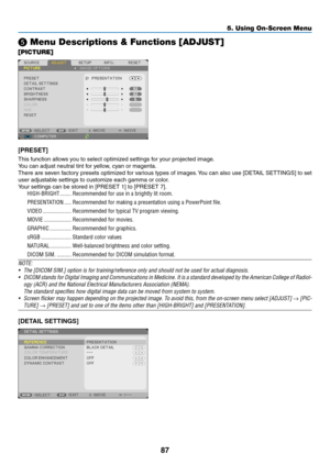 Page 9887
5. Using On-Screen Menu
❺ Menu Descriptions & Functions [ADJUST]
[PICTURE]
[PRESET]
This	function	allows	you	to	select	optimized	settings	for	your	projected	image.
You	can	adjust	neutral	tint	for	yellow,	cyan	or	magenta.	
There	are	seven	 factory	 presets	 optimized	 for	various	 types	of	images. 	You	 can	also	 use	[DETAIL	 SETTINGS]	 to	set	
user	adjustable	settings	to	customize	each	gamma	or	color.
Your	settings	can	be	stored	in	[PRESET	1]	to	[PRESET	7].
HIGH-BRIGHT ��������Recommended for use in a...