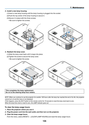 Page 146135
7. Maintenance
This completes the lamp replacement.
Go on to the clearing lamp hour meters. 
NOTE:	When	you	continue	 to	use	 the	projector	 for	another	 100	hours	 after	the	lamp	 has	reached	 the	end	 of	its	 life,	 the	projector	
cannot	turn	on	and	the	menu	is	not	displayed.
If	this	happens,	press	the	HELP	button	on	the	remote	control	for	10	seconds	to	reset	the	lamp	clock	back	to	zero.
When	the	lamp	time	clock	is	reset	to	zero,	the	LAMP	indicator	goes	out. 	
To clear the lamp usage hours:
1....