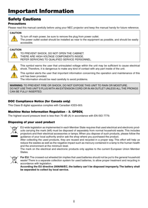 Page 3i
Important Information
Safety Cautions
Precautions
Please	read	this	manual	carefully	before	using	your	NEC	projector	and	keep	the	manual	handy	for	future	reference.
CAUTION
To	turn	off	main	power,	be	sure	to	remove	the	plug	from	power	outlet.
The	power	 outlet	socket	 should	 be	installed	 as	near	 to	the	 equipment	 as	possible,	 and	should	 be	easily	
accessible.
CAUTION
TO	PREVENT	SHOCK,	DO	NOT	OPEN	 THE	CABINET.
THERE	ARE	HIGH-VOLTAGE	COMPONENTS	INSIDE.
REFER	SERVICING	TO	QUALIFIED	SERVICE...