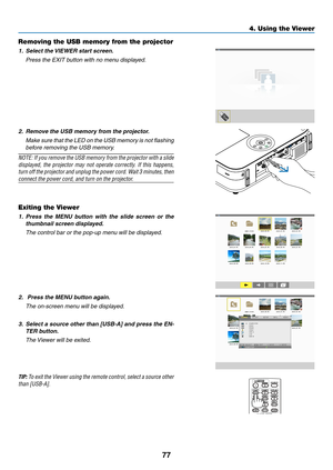 Page 8877
4. Using the Viewer
Removing the USB memory from the projector
1.	 Select	the	VIEWER	start	screen.
	 Press	the	EXIT	button	with	no	menu	displayed.
2.	 Remove	the	USB	memory	from	the	projector.
	 Make	sure	that	the	LED	 on	the	 USB	 memory	 is	not	 flashing	
before removing the USB memory.
NOTE:	 If	you	 remove	 the	USB	 memory	 from	the	projector	 with	a	slide	
displayed,	 the	projector	 may	not	operate	 correctly.	 If	this	 happens,	
turn	off 	the 	projector 	and 	unplug	 the	power 	cord. 	Wait 	3...