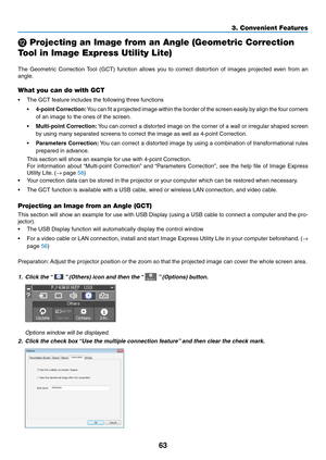 Page 7463
3. Convenient Features
⓬ Projecting an Image from an Angle (Geometric Correction 
Tool in Image Express Utility Lite)
 
The	Geometric	 Correction	Tool	(GCT)	 function	 allows	you	to	correct	 distortion	 of	images	 projected	 even	from	an	
angle. 	
What you can do with GCT
•	 The	GCT	feature	includes	the	following	three	functions
•	4-point	 Correction:	You 	can 	fit 	a 	projected 	image 	within 	the 	border 	of 	the 	screen 	easily 	by 	align 	the 	four 	corners	
of	an	image	to	the	ones	of	the	screen....