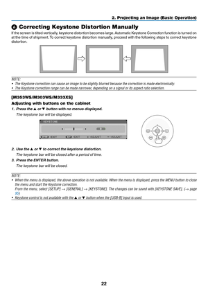Page 3322
2. Projecting an Image (Basic Operation)
❻ Correcting Keystone Distortion Manually
If	the	 screen 	is	 tilted 	vertically, 	keystone 	distortion	 becomes	large. 	Automatic	 Keystone	Correction 	function 	is	 turned 	on 	
at	the	 time	 of	shipment. 	To	 correct	 keystone	 distortion	 manually,	 proceed	with	the	following	 steps	to	correct	 keystone	
distortion. 
 
NOTE:	
•	 The	Keystone	correction	can	cause	an	image	to	be	slightly	blurred	because	the	correction	is	made	electronically.
•	 The	Keystone...