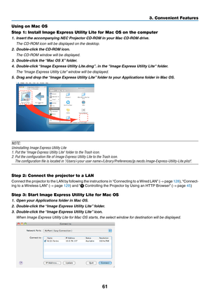 Page 7261
3. Convenient Features
Using on Mac OS
Step 1: Install Image Express Utility Lite for Mac OS on the computer
1.	 Insert	the	accompanying	NEC	Projector	CD-ROM	in	your	Mac	CD-ROM	drive.
	 The	CD-ROM	icon	will	be	displayed	on	the	desktop.
2.	 Double-click	the	CD-ROM	icon.
 The CD-ROM window will be displayed.
3.	 Double-click	the	 “Mac	OS	X”	folder.
4.	 Double-click	 “Image	Express	Utility	Lite.dmg”. 	in	the	"Image	Express	Utility	Lite"	folder.
	 The	“Image	Express	Utility	Lite” 	window	will	be...