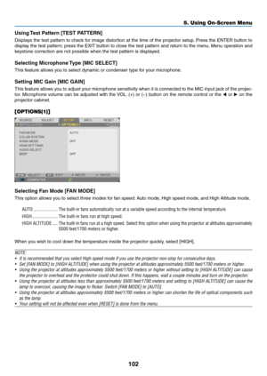 Page 113102
5. Using On-Screen Menu
Using Test Pattern [TEST PATTERN]
Displays	the	test	 pattern	 to	check	 for	image	 distortion	 at	the	 time	 of	the	 projector	 setup.	Press	 the	ENTER	 button	to	
display	 the	test	 pattern; 	press	 the	EXIT	 button	 to	close	 the	test	 pattern	 and	return	 to	the	 menu. 	Menu	 operation	 and	
keystone	correction	are	not	possible	when	the	test	pattern	is	displayed.
Selecting Microphone Type [MIC SELECT]
This	feature	allows	you	to	select	dynamic	or	condenser	type	for	your...