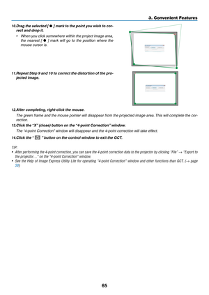 Page 7665
3. Convenient Features
10.	Drag	the	selected	 [	•	]	 mark	 to	the	 point	 you	wish	 to	cor-
rect	and	drop	it.
•	 When	 you	click	 somewhere	 within	the	project	 image	area,	
the  nearest  [ •	]	 mark	 will	go	to	the	 position	 where	the	
mouse cursor is.
11.	Repeat	 Step	9	and	 10	to	correct	 the	distortion	 of	the	 pro-
jected	image.
12.	After	completing, 	right-click	the	mouse.
 The green frame and the mouse pointer will disappear from the projected image area. This will complete the cor-
rection....