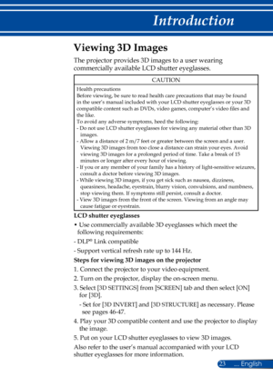 Page 3023
Viewing 3D Images
The projector provides 3D images to a user wearing 
commercially available LCD shutter eyeglasses.
CAUTION
Health precautionsBefore viewing, be sure to read health care precautions that may be found in the user’s manual included with your LCD shutter eyeglasses or your 3D compatible content such as DVDs, video games, computer’s video files and the like.To avoid any adverse symptoms, heed the following:- Do not use LCD shutter eyeglasses for viewing any material other than 3D images.-...