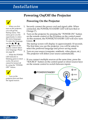 Page 3326
Powering On/Off the Projector
	Turn on the projector first and then the signal sources.
POWER/STANDBY 1
	When you first turn on the projector, you will get the Startup menu. This menu gives you the opportunity to select the menu languages. To select the language, 
use the , , 
, or  button on the remote control. Select your language. Please see page 48.
 	While the POWER LED indicator is blinking green in short cycles, the power cannot be turned off by using the “POWER OFF” button.
Powering On the...