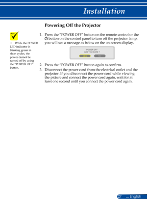 Page 3427
Powering Off the Projector
1.    Press the “POWER OFF” button on the remote control or the  
 button on the control panel to turn off the projector lamp, 
you will see a message as below on the on-screen display.
 
ARE YOU SURE ?
YES NO
POWER OFF
2.   Press the “POWER OFF” button again to confirm. 
3.   
Disconnect the power cord from the electrical outlet and the 
projector. If you disconnect the power cord while viewing 
the picture and connect the power cord again, wait for at 
least one second...