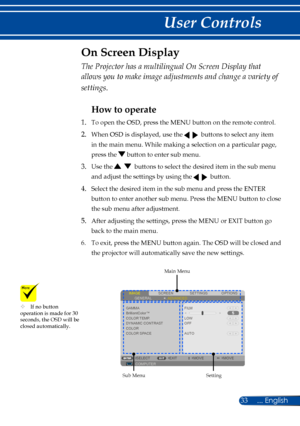 Page 4033
The Projector has a multilingual On Screen Display that 
allows you to make image adjustments and change a variety of 
settings.
How to operate 
1. To open the OSD, press the MENU button on the remote control.
2.  When OSD is displayed, use the     buttons to select any item 
in the main menu. While making a selection on a particular page, 
press the  button to enter sub menu.
3.  Use the     buttons to select the desired item in the sub menu 
and adjust the settings by using the     button. 
4....