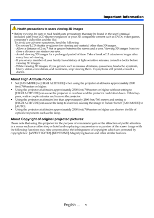 Page 7vEnglish ...
About High Altitude mode 
•    Set [FAN MODE] to [HIGH ALTITUDE] when using the projector at altitu des approximately 2500 feet/760 meters or higher. •    Using the projector at altitudes approximately 2500 feet/760 meters or hig her without setting to [HIGH ALTITUDE] can cause the projector to overheat and the protector could shut down. If this hap-pens, wait a couple minutes and turn on the projector. •    Using the projector at altitudes less than approximately 2500 feet/760 meters and...