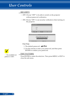 Page 6154
 SECURITY
 OFF: Choose “OFF” to be able to switch on the projector 
without password verification.
 ON: Choose “ON” to use security verification when turning on 
the projector.
SECURITY
OFFON
ENTER CURRENT SECURITY CODE
SECURITY KEYWORD
EXIT
ENTER
INVALID-KEYWORD TOO SHORT
 
First Time: 
1. The default password : puqt
2. Use the remote to enter your password, and then press 
ENTER to confirm your password.
 TEST PATTERN
Press ENTER to make the selection. Then press MENU or EXIT to 
close the sub...