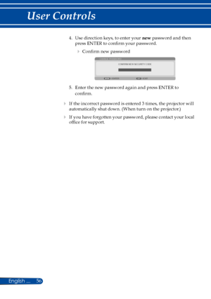 Page 6356
4. Use direction keys, to enter your new password and then 
press ENTER to confirm your password. 
 Confirm new password 
CONFIRM NEW SECURITY CODE
CHANGE PASSWORD
EXITENTER
5. Enter the new password again and press ENTER to 
confirm. 
 If the incorrect password is entered 3 times, the projector will 
automatically shut down. (When turn on the projector.)
 If you have forgotten your password, please contact your local 
office for support. 
English ... 
User Controls  