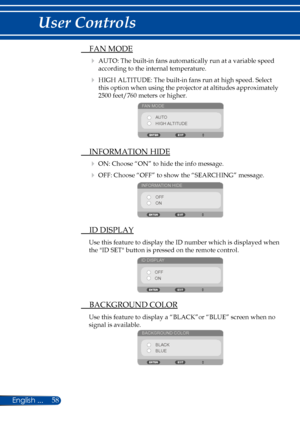 Page 6558
 FAN MODE
  AUTO: The built-in fans automatically run at a variable speed 
according to the internal temperature.
  HIGH ALTITUDE: The built-in fans run at high speed. Select 
this option when using the projector at altitudes approximately 
2500 feet/760 meters or higher.
FAN MODE
AUTO
HIGH ALTITUDE
 INFORMATION HIDE
 ON: Choose “ON” to hide the info message.
 OFF: Choose “OFF” to show the “SEARCHING” message.
INFORMATION HIDE
OFF
ON
 ID DISPLAY
Use this feature to display the ID number which is...