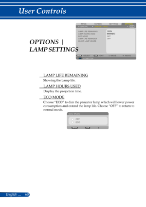 Page 6760
SCREENIMAGESETTINGSOPTIONSGENERALLAMP SETTINGS
LAMP LIFE REMAININGLAMP HOURS USEDECO MODELAMP LIFE REMINDERCLEAR LAMP HOURSOFF
COMPUTERSELECTEXITMOVEMOVE
OFF
 LAMP LIFE REMAINING
Showing the Lamp life.
 LAMP HOURS USED
Display the projection time.
 ECO MODE
Choose “ECO” to dim the projector lamp which will lower power 
consumption and extend the lamp life. Choose “OFF” to return to 
normal mode.
ECO MODEOFF
ECO
OPTIONS | 
LAMP SETTINGS 
English ... 
User Controls  