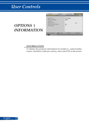 Page 6962
 INFORMATION
To display the projector information for model no., serial number, 
source, resolution, software version, and control ID on the screen.
SCREENIMAGESETTINGSOPTIONSINFORMATIONADVANCED
MODEL NO.SERIAL NUMBERSOURCERESOLUTIONSOFTWARE VERSION
COMPUTERSELECTEXITMOVEMOVE
CONTROL IDOPTIONS | 
INFORMATION 
English ... 
User Controls  