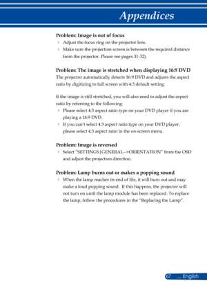 Page 7467
Problem: Image is out of focus
 Adjust the focus ring on the projector lens. 
   Make sure the projection screen is between the required distance 
from the projector. Please see pages 31-32). 
Problem: The image is stretched when displaying 16:9 DVD
 
The projector automatically detects 16:9 DVD and adjusts the aspect 
ratio by digitizing to full screen with 4:3 default setting.
 
If the image is still stretched, you will also need to adjust the aspect 
ratio by referring to the following:
  Please...