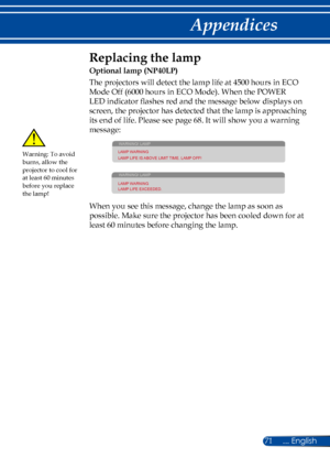 Page 7871
Replacing the lamp 
Optional lamp (NP40LP)
The projectors will detect the lamp life at 4500 hours in ECO 
Mode Off (6000 hours in ECO Mode). When the POWER 
LED indicator flashes red and the message below displays on 
screen, the projector has detected that the lamp is approaching 
its end of life. Please see page 68. It will show you a warning 
message: 
WARNING! LAMP
LAMP WARNING
LAMP LIFE IS ABOVE LIMIT TIME. LAMP OFF!
WARNING! LAMP
LAMP WARNING
LAMP LIFE EXCEEDED.
 
When you see this message,...