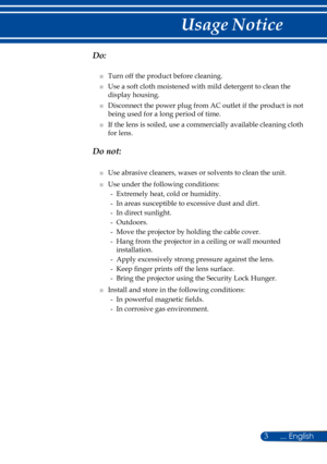 Page 103
  Do:
■   Turn off the product before cleaning.
■   Use a soft cloth moistened with mild detergent to clean the 
display housing.
■   Disconnect the power plug from AC outlet if the product is not 
being used for a long period of time.
■   If the lens is soiled, use a commercially available cleaning cloth 
for lens.
  Do not:
■   Use abrasive cleaners, waxes or solvents to clean the unit.
■   Use under the following conditions:
-   Extremely heat, cold or humidity.
-   In areas susceptible to excessive...