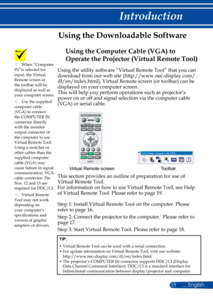 Page 2215
Using the utility software “Virtual Remote Tool” that you can 
download from our web site (http://www.nec-display.com/ 
dl/en/index.html), Virtual Remote screen (or toolbar) can be 
displayed on your computer screen.
This will help you perform operations such as projector’s 
power on or off and signal selection via the computer cable 
(VGA) or serial cable.
Toolbar
Virtual Remote screen
This section provides an outline of preparation for use of 
Virtual Remote Tool.
For information on how to use...