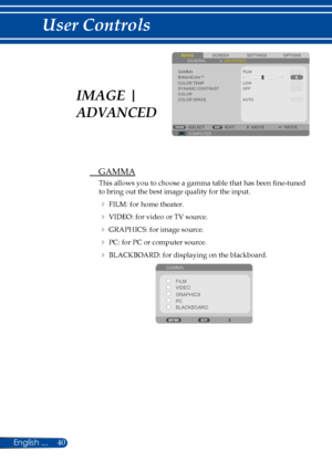 Page 4740
SCREENIMAGESETTINGSOPTIONSGENERALADVANCED
GAMMABrilliantColor™COLOR TEMP.DYNAMIC CONTRASTCOLORCOLOR SPACE
FILM
LOW
COMPUTERSELECTEXITMOVEMOVE
OFF
AUTO
 GAMMA
This allows you to choose a gamma table that has been fine-tuned 
to bring out the best image quality for the input.
  FILM: for home theater.
  VIDEO: for video or TV source.
  GRAPHICS: for image source.
  PC: for PC or computer source.
  BLACKBOARD: for displaying on the blackboard.
 
GAMMA
FILM
VIDEO
PC GRAPHICS
BLACKBOARD
IMAGE |...