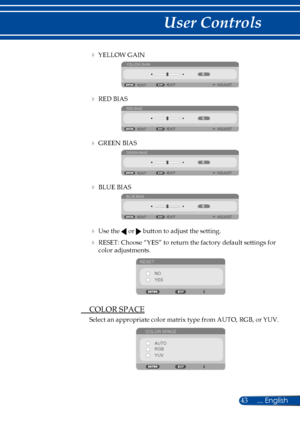 Page 5043
   YELLOW GAIN
YELLOW GAIN
ADJUST
EXIT EXIT
   RED BIAS
RED BIAS
ADJUST
EXIT EXIT
   GREEN BIAS
GREEN BIAS
ADJUST
EXIT EXIT
   BLUE BIAS
BLUE BIAS
ADJUST
EXIT EXIT
   
Use the  or  button to adjust the setting.
    RESET: Choose “YES” to return the factory default settings for 
color adjustments.
RESET
NO
YES
 COLOR SPACE
Select an appropriate color matrix type from AUTO, RGB, or YUV.
COLOR SPACEAUTO
RGB
YUV 
... English 
User Controls  