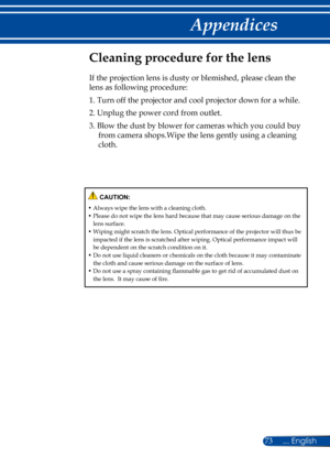 Page 8073
Cleaning procedure for the lens
If the projection lens is dusty or blemished, please clean the 
lens as following procedure:
1.  Turn off the projector and cool projector down for a while.
2.  Unplug the power cord from outlet.
3.  Blow the dust by blower for cameras which you could buy 
from camera shops.Wipe the lens gently using a cleaning 
cloth.
 CAUTION:
•  Always wipe the lens with a cleaning cloth.•  Please do not wipe the lens hard because that may cause serious damage on the lens surface.•...