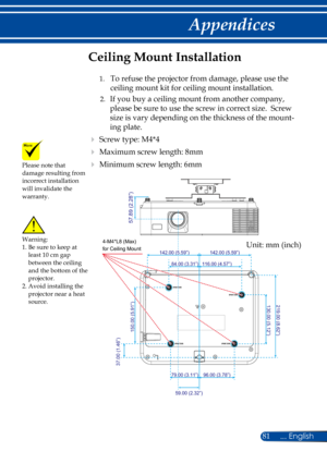 Page 8881
130.00 (5.12”)219.00 (8.62”)
96.00 (3.78”)79.00 (3.11”)
59.00 (2.32” )
116.00 (4.57” )84.00 (3.31”)
142.00 (5.59” )142.00 (5.59”)
37.00 (1.46”)
150.00 (5.91” )
4-M4*L8 (Max)
for Ceiling Mount
57.89 (2.28”)
Please note that damage resulting from incorrect installation will invalidate the warranty.
Ceiling Mount Installation
 1.  To refuse the projector from damage, please use the 
ceiling mount kit for ceiling mount installation.
  2.   If you buy a ceiling mount from another company, 
please be sure...