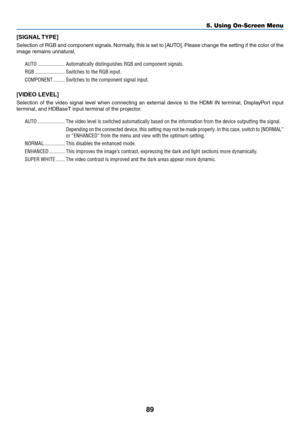 Page 10489
[SIGNAL	TYPE]
Selection	of	RGB	and	component	signals.	Normally,	this	is	set	to	[AUT O].	Please	change	the	setting	if	the	color	of	the	
image	remains	unnatural.
AUTO .....................Automatically distinguishes RGB and component signals.
RGB
 .......................Switches to the RGB input.
COMPONENT
 .........Switches to the component signal input.
[VIDEO	LEVEL]
Selection	of	the	video	signal	lev el	when	connecting	an	exter nal	device	to	the	HDMI	IN	terminal,	DisplayP ort	input	
terminal,	and...