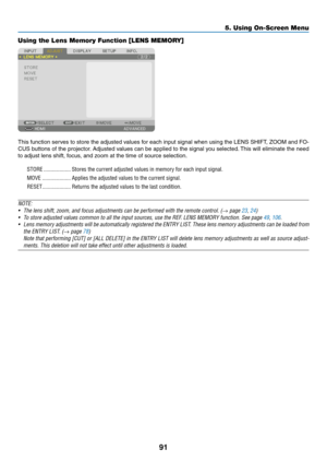 Page 10691
Using the Lens Memory Function [LENS MEMORY]
This	function	serves	to	store	the	adjusted	values	for	each	input	signal	when	using	the	LENS	SHIFT,	ZOOM	and	FO-
CUS	buttons	of	the	projector.	Adjusted	values	can	be	applied	to	the	signal	you	selected.	This	will	eliminate	the	need	
to	adjust	lens	shift,	focus,	and	zoom	at	the	time	of	source	selection.
STORE ...................Stores the current adjusted values in memory for each input signal.
MOVE
 ....................Applies the adjusted values to the...