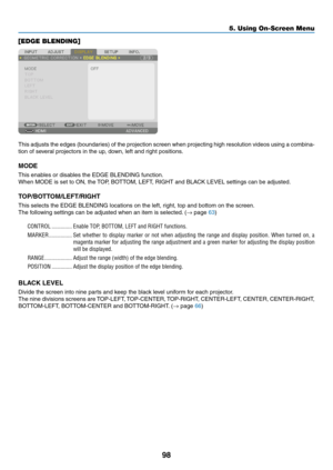 Page 11398
[EDGE BLENDING]
This	adjusts	the	edges	(boundaries)	of	the	projection	screen	when	projecting	high	resolution	videos	using	a	combina-
tion	of	several	projectors	in	the	up,	down,	left	and	right	positions.
MODE
This	enables	or	disables	the	EDGE	BLENDING	function.
When	MODE	is	set	to	ON,	the	TOP,	BO TTOM,	LEFT ,	RIGHT	and	BLA CK	LEVEL	settings	can	be	adjusted.
TOP/BOTTOM/LEFT/RIGHT
This	selects	the	EDGE	BLENDING	locations	on	the	left,	right,	top	and	bottom	on	the	screen.
The	following	settings	can	be...