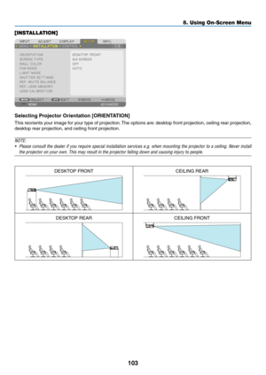 Page 118103
[INSTALLATION]
Selecting	Projector	Orientation	[ORIENTATION]
This	reorients	your	image	for	your	type	of	projection.	The	options	are:	desktop	front	projection,	ceiling	rear	projection,	
desktop	rear	projection,	and	ceiling	front	projection.
NOTE: 
•	 Please	consult	the	dealer	if	you	require	special	installation	services	e.g.	when	mounting	the	projector	to	a	ceiling.	Never	install	
the projector on your own. This may result in the projector falling down\
 and causing injury to people.
DESKTOP...
