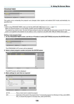 Page 123108
PROGRAM	TIMER
This	option	turns	on/standby	the	projector	and	changes	video	signals,	and	selects	ECO	mode	automatically	at	a	
specified	time.
NOTE:
•	 Before	using	[PROGRAM	TIMER],	make	sure	that	the	[DATE	AND	TIME]	feature	is	set.	(→ page 111)
	 Make	sure	that	the	projector	is	in	the	standby	condition	with	the	POWER	cord	connected.
 The projector has a built-in clock. The clock will keep working for abou\
t two weeks after the main power is turned off. If the main 
power	is	not	supplied	to	the...