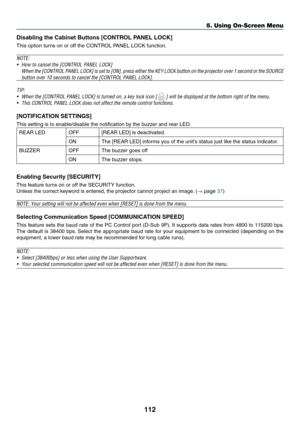 Page 127112
Disabling	the	Cabinet	Buttons	[CONTROL	PANEL	LOCK]
This	option	turns	on	or	off	the	CONTROL	PANEL	LOCK	function.
NOTE:
•	 How	to	cancel	the	[CONTROL	PANEL	LOCK]
	 When	the	[CONTROL	PANEL	LOCK]	is	set	to	[ON],	press	either	the	KEY	LOCK	button	on	the	projector	over	1	second	or	the	SOURCE	
button	over	10	seconds	to	cancel	the	[CONTROL	PANEL	LOCK].
TIP:	
•	 When	the	[CONTROL	PANEL	LOCK]	is	turned	on,	a	key	lock	icon	[		]	will	be	displayed	at	the	bottom	right	of	the	menu.
•	 This	CONTROL	PANEL	LOCK	does...