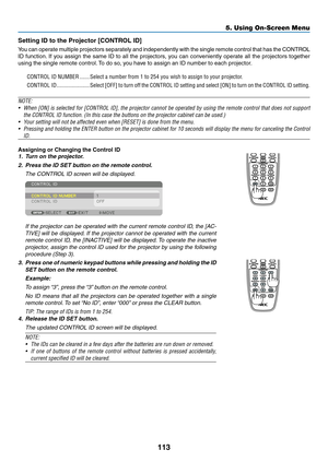 Page 128113
Setting	ID	to	the	Projector	[CONTROL	ID]
You	can	operate	multiple	projectors	separately	and	independently	with	the	single	remote	control	that	has	the	CONTROL	
ID	function.	If	you	assign	the	same	ID	to	all	the	projectors,	you	can	conveniently	operate	all	the	projectors	together	
using	the	single	remote	control.	To	do	so,	y ou	ha ve	to	assign	an	ID	n umber	to	each	projector .
CONTROL ID NUMBER .......Select a number from 1 to 254 you wish to assign to your projector.
CONTROL ID...